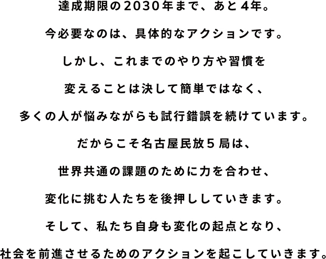 達成期限の2030年まで、あと4年。今必要なのは、具体的なアクションです。しかし、これまでのやり方や習慣を変えることは決して簡単ではなく、多くの人が悩みながらも試行錯誤を続けています。だからこそ名古屋民放5局は、世界共通の課題のために力を合わせ、変化に挑む人たちを後押ししていきます。そして、私たち自身も変化の起点となり、社会を前進させるためのアクションを起こしていきます。